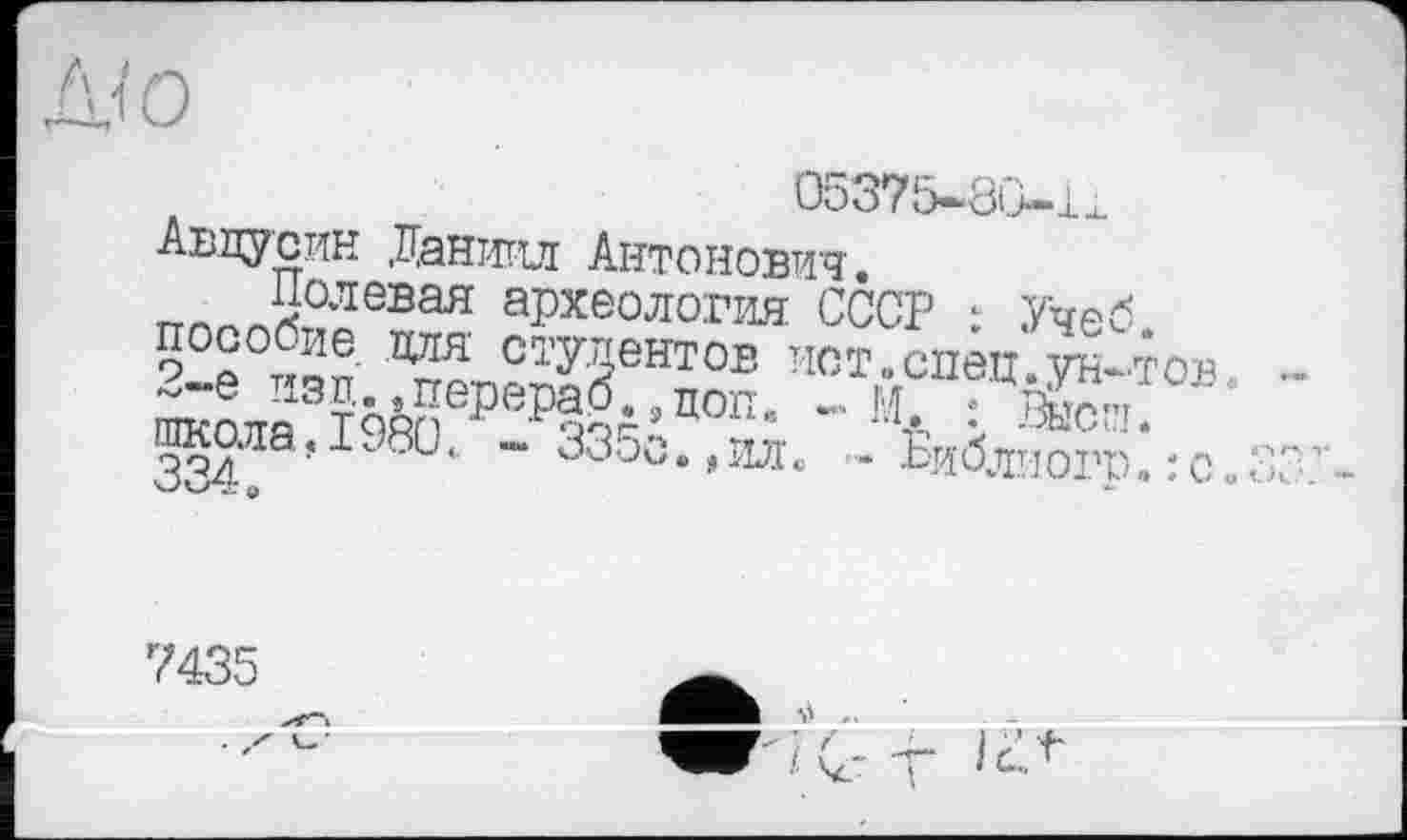 ﻿05375~8(j-li
Авдусин Даниил Антонович.
„ *х10левая археология СССР : Учеб
?2е -зп ^п?™ЗеНТ0Б Иотлспеи-ун-тов шкаля Т^п Р РзоА’Ц0п’ ~ Ч-- :
школа,I98C., - 335с.,ил. .. Ёиблиого.:с
7435